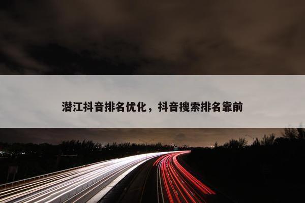 潜江抖音排名优化，抖音搜索排名靠前