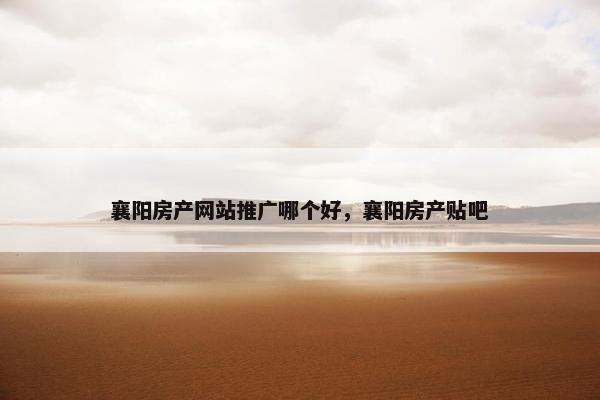 襄阳房产网站推广哪个好，襄阳房产贴吧