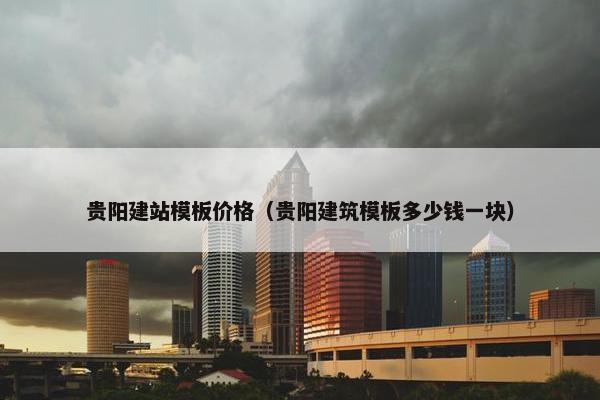 贵阳建站模板价格（贵阳建筑模板多少钱一块）