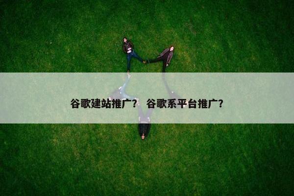 谷歌建站推广？ 谷歌系平台推广？