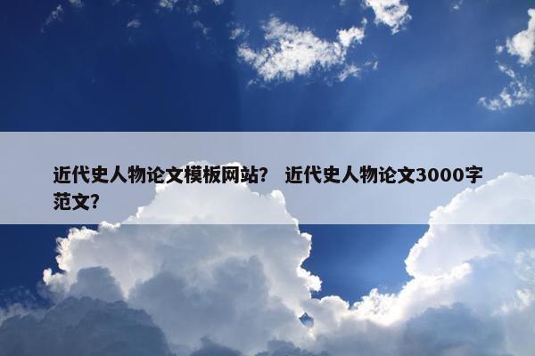 近代史人物论文模板网站？ 近代史人物论文3000字范文？