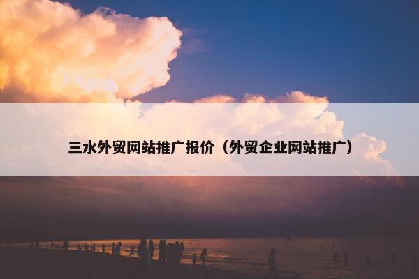 三水外贸网站推广报价（外贸企业网站推广）