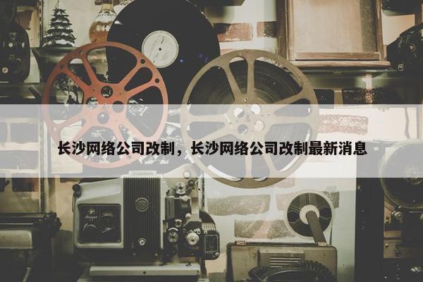 长沙网络公司改制，长沙网络公司改制最新消息