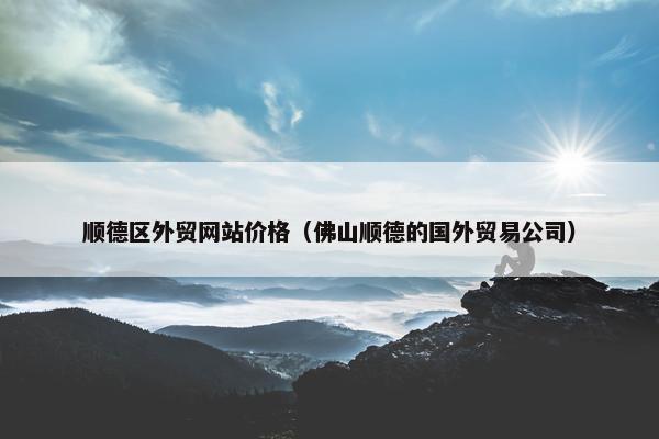 顺德区外贸网站价格（佛山顺德的国外贸易公司）