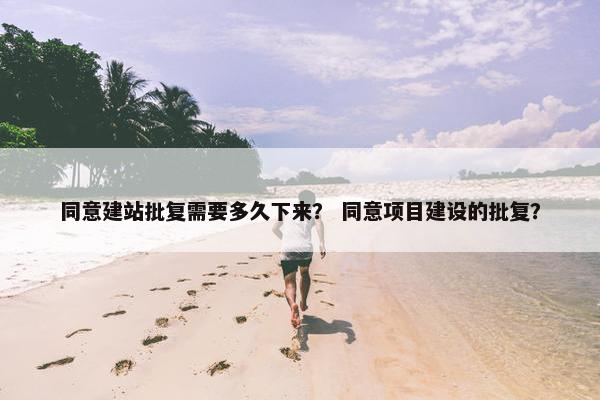 同意建站批复需要多久下来？ 同意项目建设的批复？