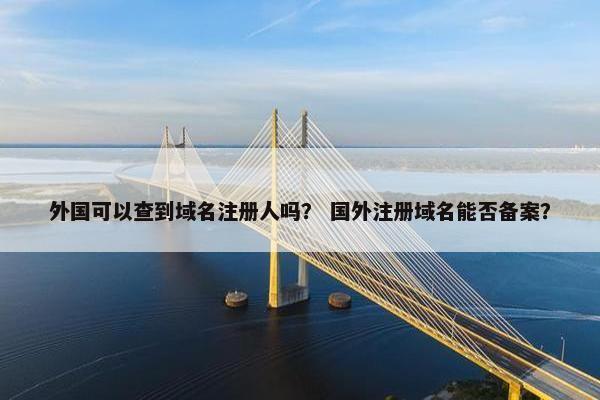 外国可以查到域名注册人吗？ 国外注册域名能否备案？