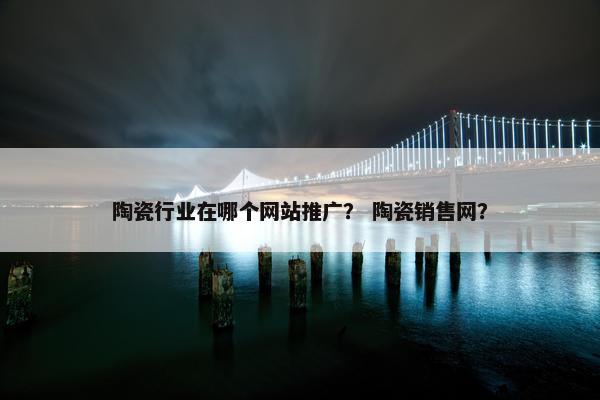 陶瓷行业在哪个网站推广？ 陶瓷销售网？