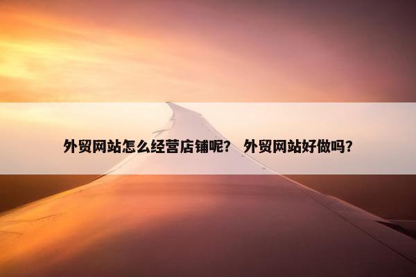 外贸网站怎么经营店铺呢？ 外贸网站好做吗？