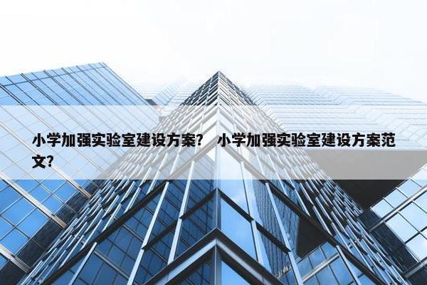 小学加强实验室建设方案？ 小学加强实验室建设方案范文？