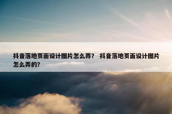 抖音落地页面设计图片怎么弄？ 抖音落地页面设计图片怎么弄的？