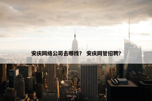 安庆网络公司去哪找？ 安庆网管招聘？