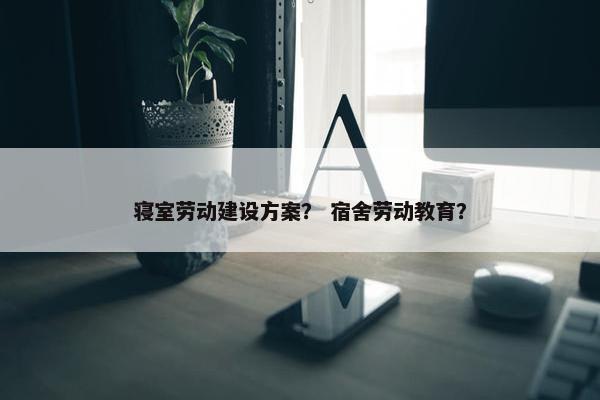 寝室劳动建设方案？ 宿舍劳动教育？