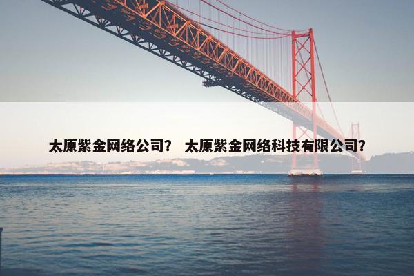 太原紫金网络公司？ 太原紫金网络科技有限公司？