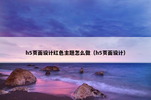 h5页面设计红色主题怎么做（h5页面设计）