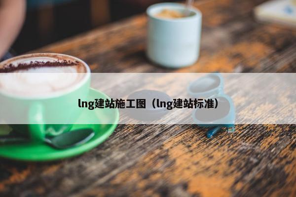 lng建站施工图（lng建站标准）