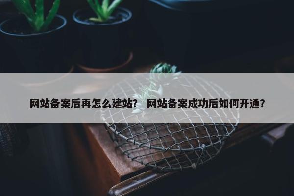 网站备案后再怎么建站？ 网站备案成功后如何开通？