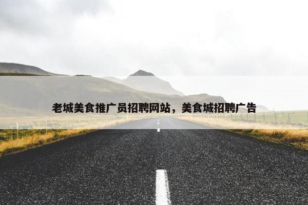 老城美食推广员招聘网站，美食城招聘广告