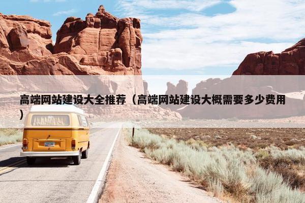 高端网站建设大全推荐（高端网站建设大概需要多少费用）