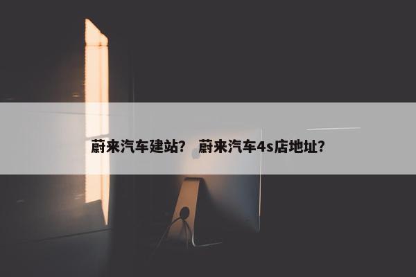 蔚来汽车建站？ 蔚来汽车4s店地址？