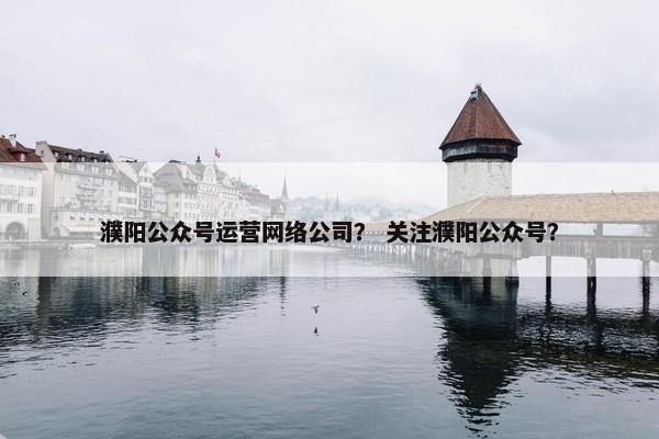 濮阳公众号运营网络公司？ 关注濮阳公众号？