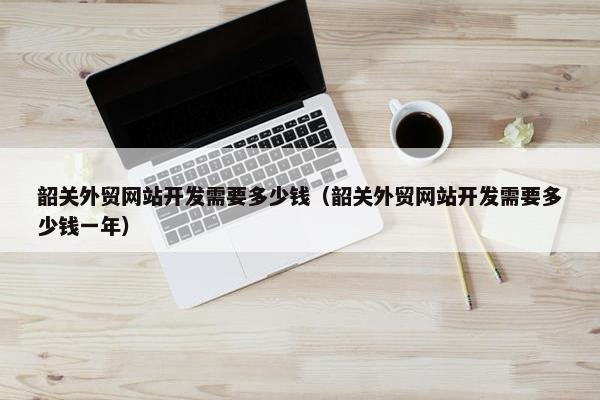 韶关外贸网站开发需要多少钱（韶关外贸网站开发需要多少钱一年）
