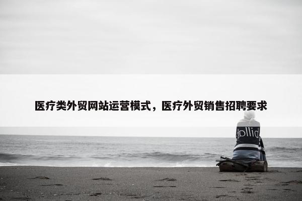 医疗类外贸网站运营模式，医疗外贸销售招聘要求