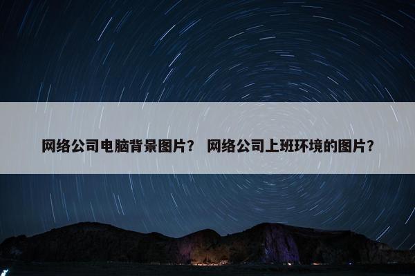 网络公司电脑背景图片？ 网络公司上班环境的图片？