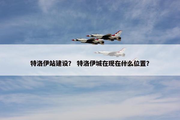 特洛伊站建设？ 特洛伊城在现在什么位置？