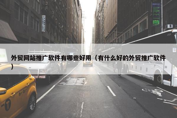 外贸网站推广软件有哪些好用（有什么好的外贸推广软件）