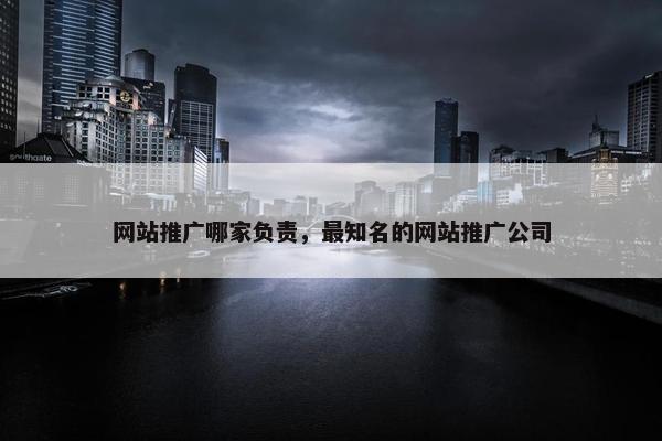 网站推广哪家负责，最知名的网站推广公司