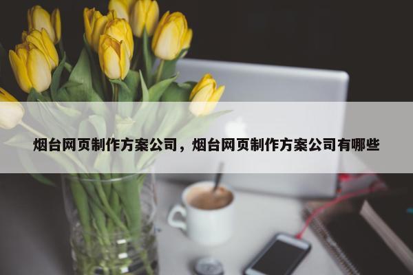 烟台网页制作方案公司，烟台网页制作方案公司有哪些