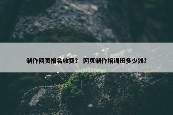 制作网页报名收费？ 网页制作培训班多少钱？