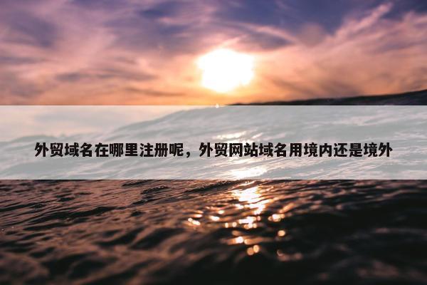 外贸域名在哪里注册呢，外贸网站域名用境内还是境外