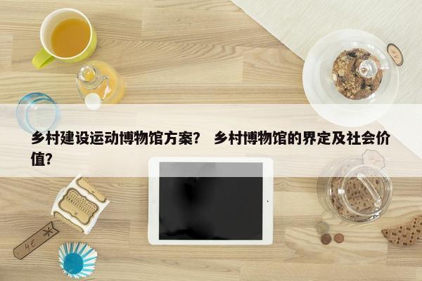 乡村建设运动博物馆方案？ 乡村博物馆的界定及社会价值？