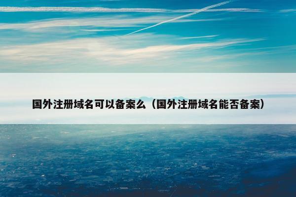国外注册域名可以备案么（国外注册域名能否备案）
