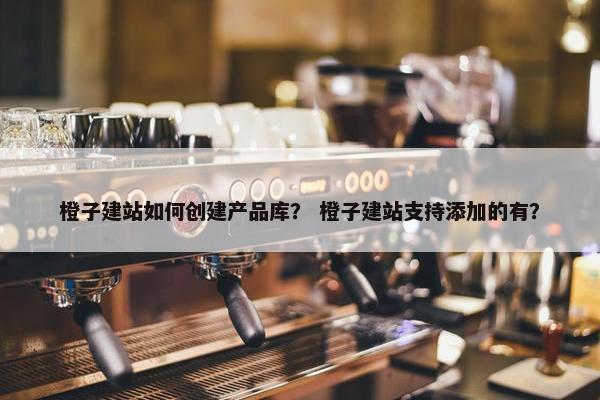 橙子建站如何创建产品库？ 橙子建站支持添加的有？