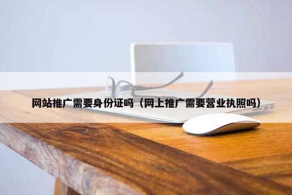 网站推广需要身份证吗（网上推广需要营业执照吗）