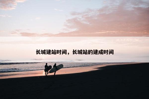 长城建站时间，长城站的建成时间