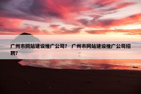 广州市网站建设推广公司？ 广州市网站建设推广公司招聘？