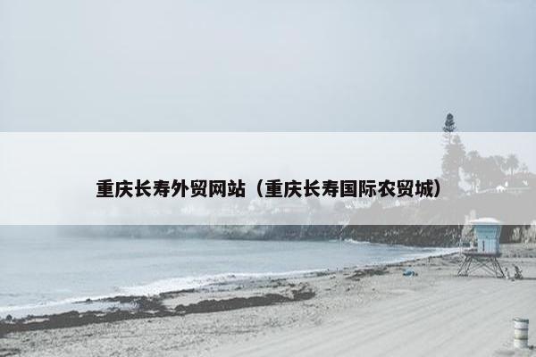 重庆长寿外贸网站（重庆长寿国际农贸城）