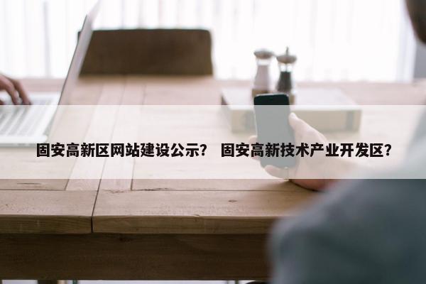 固安高新区网站建设公示？ 固安高新技术产业开发区？