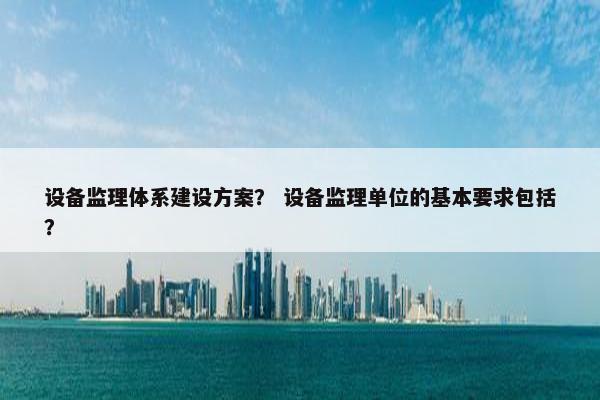 设备监理体系建设方案？ 设备监理单位的基本要求包括？
