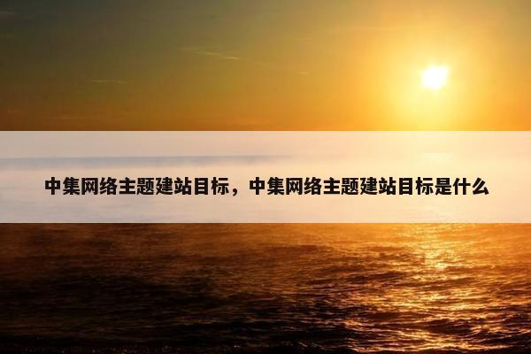 中集网络主题建站目标，中集网络主题建站目标是什么
