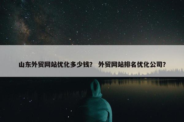 山东外贸网站优化多少钱？ 外贸网站排名优化公司？