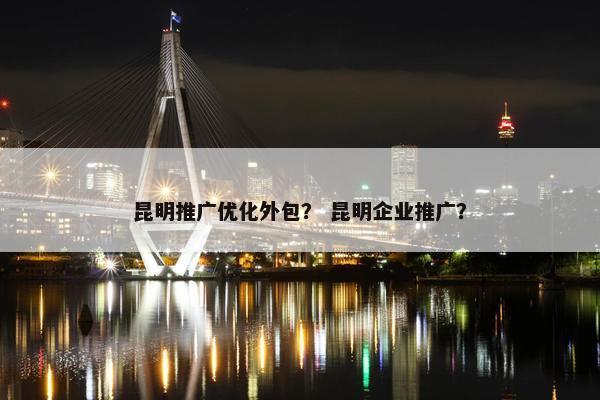 昆明推广优化外包？ 昆明企业推广？