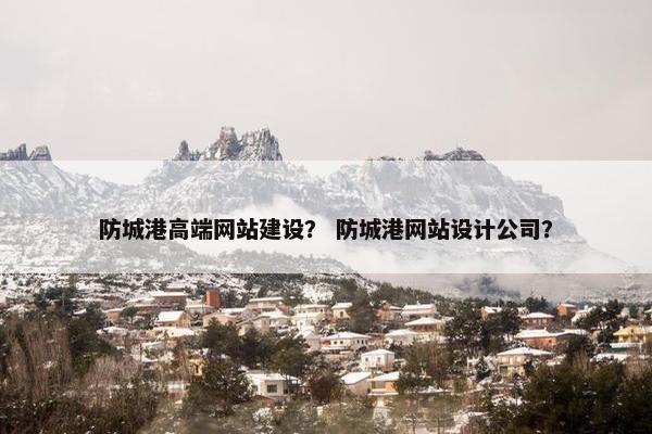 防城港高端网站建设？ 防城港网站设计公司？