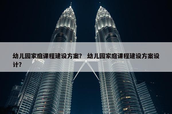 幼儿园家庭课程建设方案？ 幼儿园家庭课程建设方案设计？
