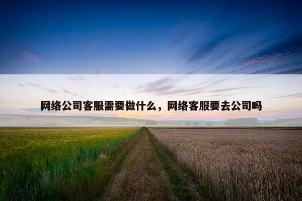 网络公司客服需要做什么，网络客服要去公司吗