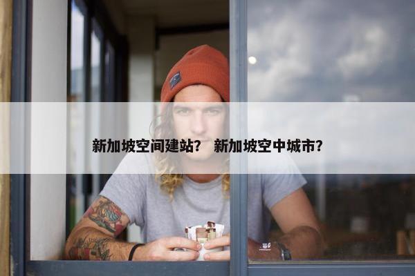 新加坡空间建站？ 新加坡空中城市？