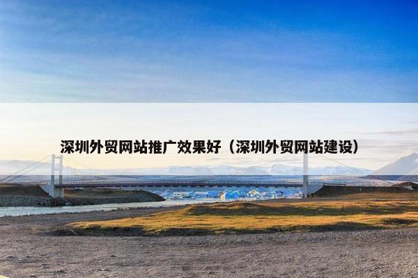 深圳外贸网站推广效果好（深圳外贸网站建设）